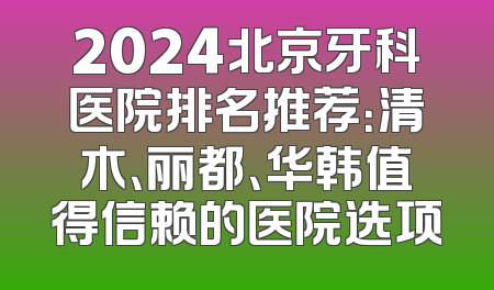 2024北京牙科医院排名推荐：清木、丽都、华韩值得信赖的医院选项