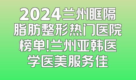 2024兰州眶隔脂肪整形热门医院榜单！兰州亚韩医学医美服务佳