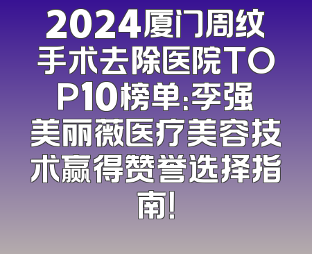 2024厦门周纹手术去除医院TOP10榜单：李强美丽薇医疗美容技术赢得赞誉选择指南！