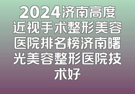 2024济南高度近视手术整形美容医院排名榜济南曙光美容整形医院技术好