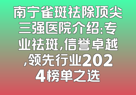 南宁雀斑祛除顶尖三强医院介绍：专业祛斑，信誉卓越，领先行业2024榜单之选