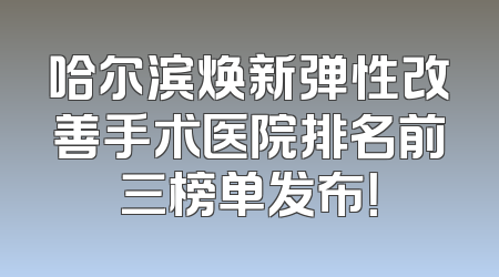 哈尔滨焕新弹性改善手术医院排名前三榜单发布！
