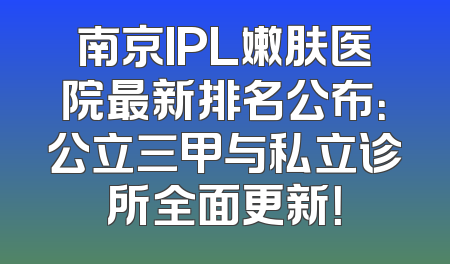 南京IPL嫩肤医院最新排名公布：公立三甲与私立诊所全面更新！