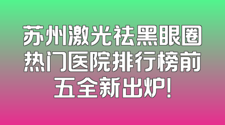 苏州激光祛黑眼圈热门医院排行榜前五全新出炉！