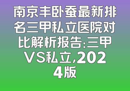 南京丰卧蚕最新排名三甲私立医院对比解析报告：三甲VS私立，2024版