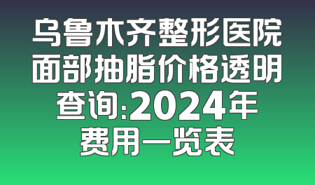 乌鲁木齐整形医院面部抽脂价格透明查询：2024年费用一览表