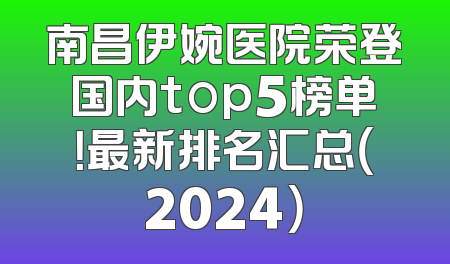 南昌伊婉医院荣登国内top5榜单！最新排名汇总（2024）