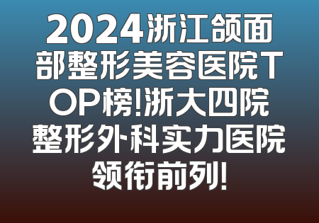 2024浙江颌面部整形美容医院TOP榜！浙大四院整形外科实力医院领衔前列！