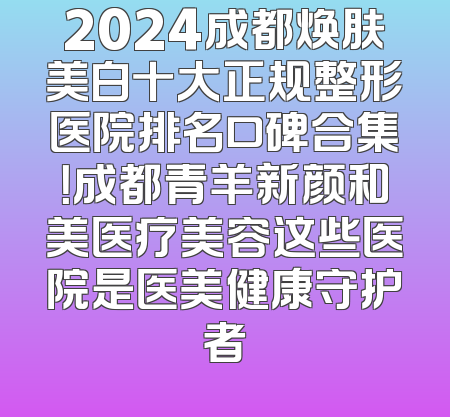 2024成都焕肤美白十大正规整形医院排名口碑合集！成都青羊新颜和美医疗美容这些医院是医美健康守护者