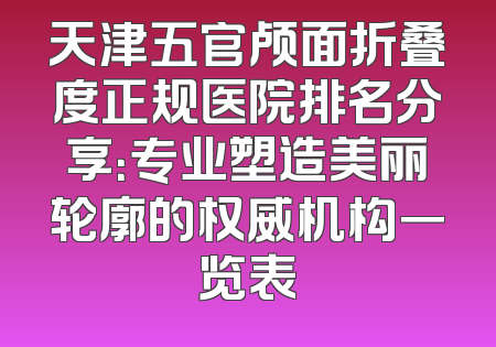 天津五官颅面折叠度正规医院排名分享：专业塑造美丽轮廓的权威机构一览表