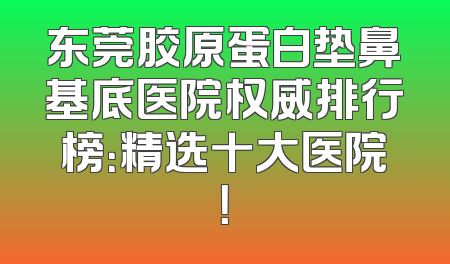 东莞胶原蛋白垫鼻基底医院权威排行榜：精选十大医院！