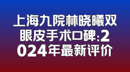 上海九院林晓曦双眼皮手术口碑：2024年最新评价