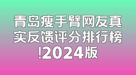 青岛瘦手臂网友真实反馈评分排行榜！2024版