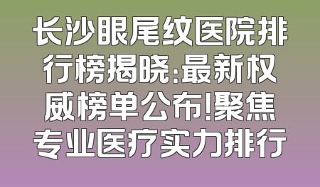 长沙眼尾纹医院排行榜揭晓：最新权威榜单公布！聚焦专业医疗实力排行