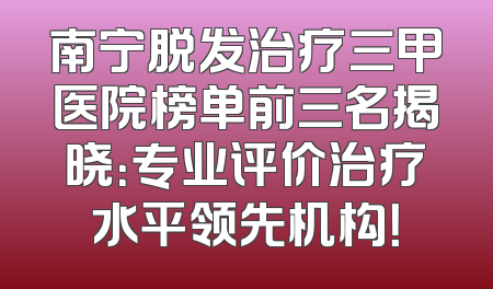 南宁脱发治疗三甲医院榜单前三名揭晓：专业评价治疗水平领先机构！