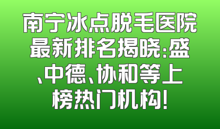南宁冰点脱毛医院最新排名揭晓：盛、中德、协和等上榜热门机构！