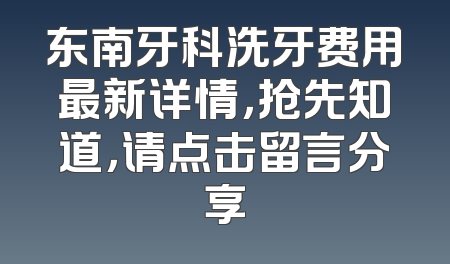 东南牙科洗牙费用最新详情，抢先知道，请点击留言分享
