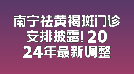 南宁祛黄褐斑门诊安排披露! 2024年最新调整