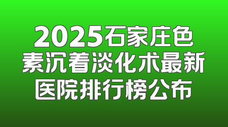 2025石家庄色素沉着淡化术最新医院排行榜公布