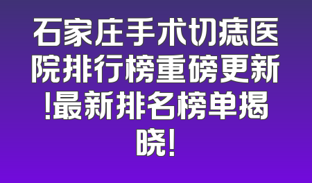 石家庄手术切痣医院排行榜重磅更新！最新排名榜单揭晓！