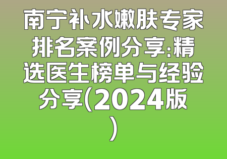 南宁补水嫩肤专家排名案例分享：精选医生榜单与经验分享（2024版）
