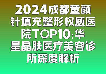 2024成都童颜针填充整形权威医院TOP10：华星晶肤医疗美容诊所深度解析