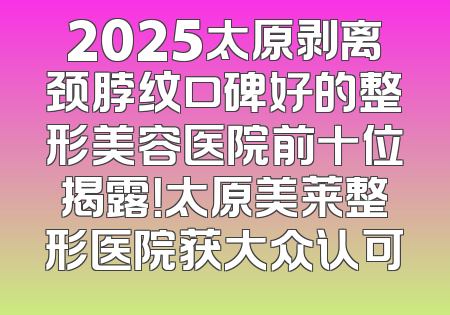 2025太原剥离颈脖纹口碑好的整形美容医院前十位揭露！太原美莱整形医院获大众认可
