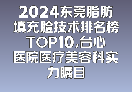 2024东莞脂肪填充脸技术排名榜TOP10，台心医院医疗美容科实力瞩目