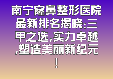 南宁窿鼻整形医院最新排名揭晓：三甲之选，实力卓越，塑造美丽新纪元！