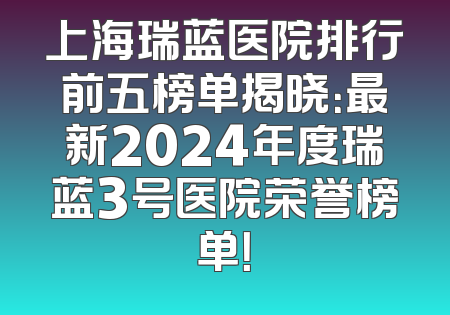 上海瑞蓝医院排行前五榜单揭晓：最新2024年度瑞蓝3号医院荣誉榜单！