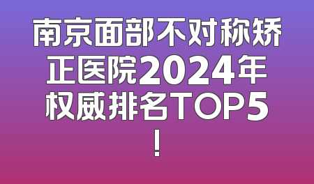 南京面部不对称矫正医院2024年权威排名TOP5!