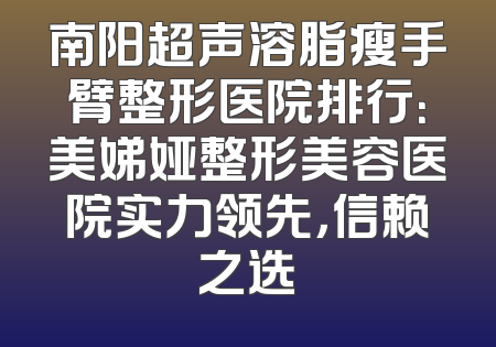南阳超声溶脂瘦手臂整形医院排行：美娣娅整形美容医院实力领先，信赖之选