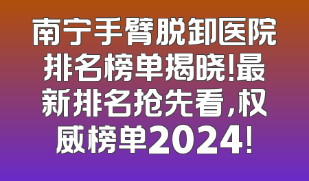 南宁手臂脱卸医院排名榜单揭晓！最新排名抢先看，权威榜单2024！
