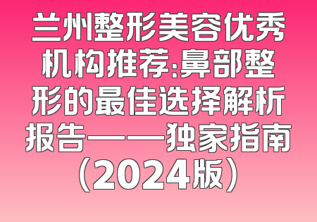 兰州整形美容优秀机构推荐：鼻部整形的最佳选择解析报告——独家指南（2024版）