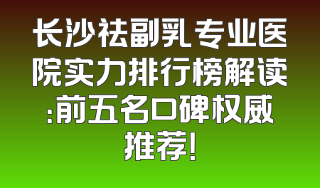 长沙祛副乳专业医院实力排行榜解读：前五名口碑权威推荐！
