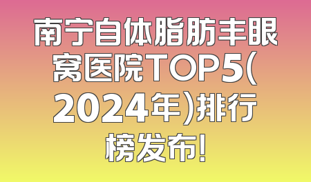 南宁自体脂肪丰眼窝医院TOP5（2024年）排行榜发布！
