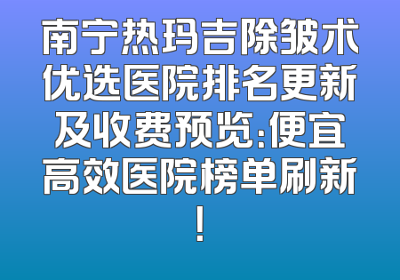 南宁热玛吉除皱术优选医院排名更新及收费预览：便宜高效医院榜单刷新！