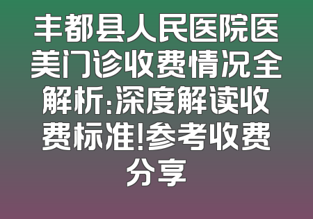 丰都县人民医院医美门诊收费情况全解析：深度解读收费标准！参考收费分享