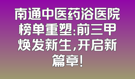 南通中医药浴医院榜单重塑：前三甲焕发新生，开启新篇章！