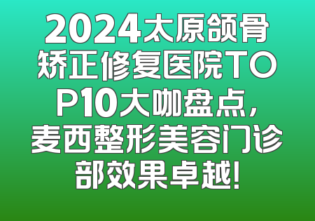 2024太原颌骨矫正修复医院TOP10大咖盘点，麦西整形美容门诊部效果卓越！