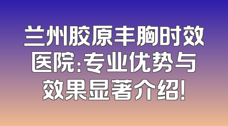 兰州胶原丰胸时效医院：专业优势与效果显著介绍！