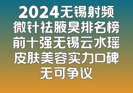 2024无锡射频微针祛腋臭排名榜前十强无锡云水瑶皮肤美容实力口碑无可争议