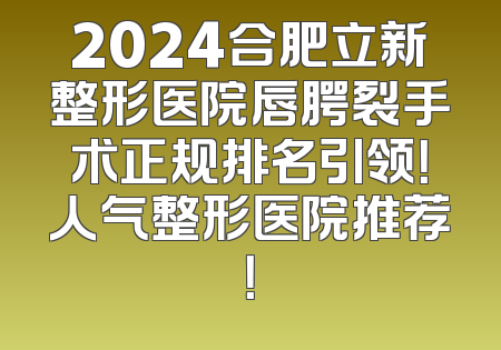 2024合肥立新整形医院唇腭裂手术正规排名引领！人气整形医院推荐！
