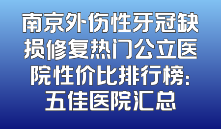 南京外伤性牙冠缺损修复热门公立医院性价比排行榜：五佳医院汇总