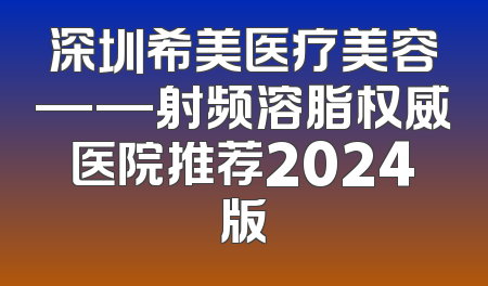 深圳希美医疗美容——射频溶脂权威医院推荐2024版