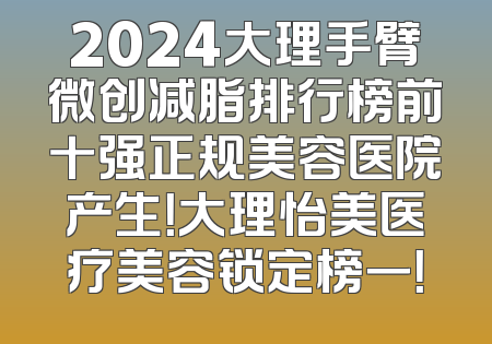 2024大理手臂微创减脂排行榜前十强正规美容医院产生！大理怡美医疗美容锁定榜一！