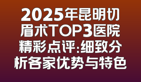 2025年昆明切眉术TOP3医院精彩点评：细致分析各家优势与特色