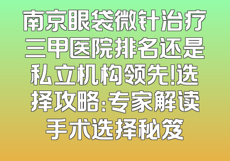 南京眼袋微针治疗三甲医院排名还是私立机构领先！选择攻略：专家解读手术选择秘笈