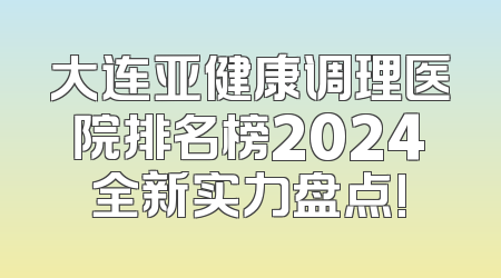 大连亚健康调理医院排名榜2024全新实力盘点!