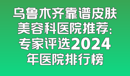 乌鲁木齐靠谱皮肤美容科医院推荐：专家评选2024年医院排行榜